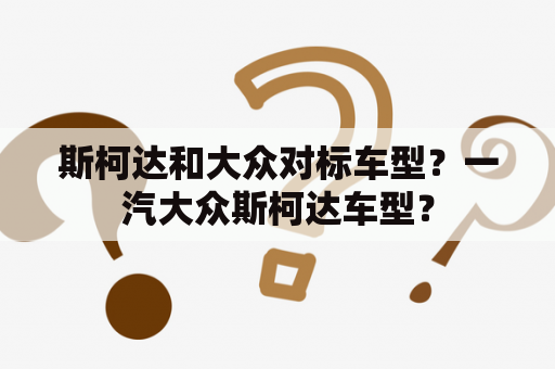 斯柯达和大众对标车型？一汽大众斯柯达车型？