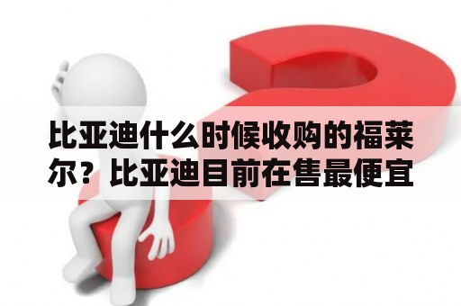 比亚迪什么时候收购的福莱尔？比亚迪目前在售最便宜的电动车是哪个？