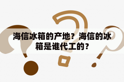 海信冰箱的产地？海信的冰箱是谁代工的？