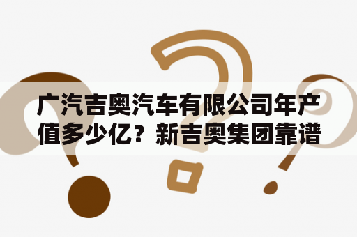 广汽吉奥汽车有限公司年产值多少亿？新吉奥集团靠谱吗？