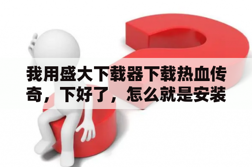 我用盛大下载器下载热血传奇，下好了，怎么就是安装不了啊？热血传奇下载不了？