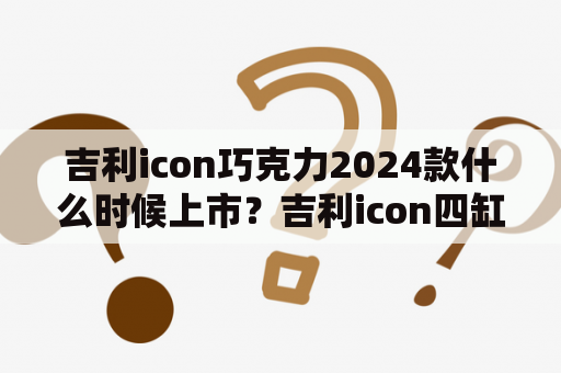 吉利icon巧克力2024款什么时候上市？吉利icon四缸何时上市？