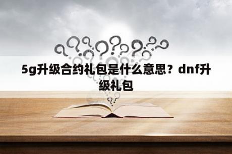 5g升级合约礼包是什么意思？dnf升级礼包