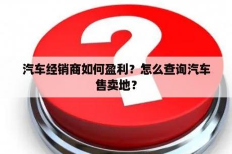 汽车经销商如何盈利？怎么查询汽车售卖地？