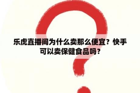 乐虎直播间为什么卖那么便宜？快手可以卖保健食品吗？