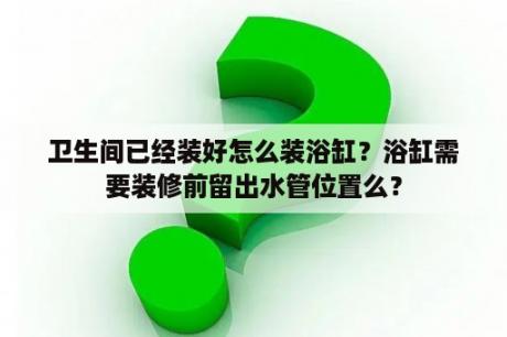 卫生间已经装好怎么装浴缸？浴缸需要装修前留出水管位置么？