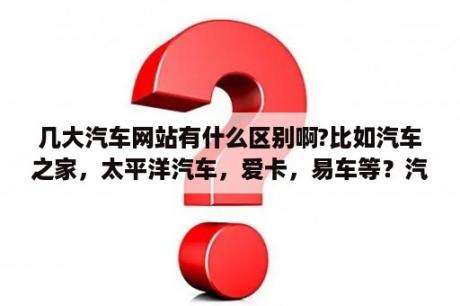 几大汽车网站有什么区别啊?比如汽车之家，太平洋汽车，爱卡，易车等？汽车之家是干嘛的？