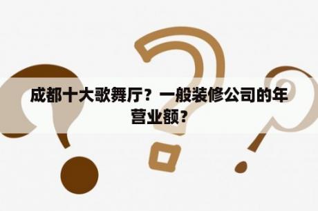 成都十大歌舞厅？一般装修公司的年营业额？