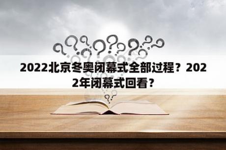 2022北京冬奥闭幕式全部过程？2022年闭幕式回看？