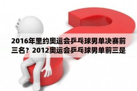 2016年里约奥运会乒乓球男单决赛前三名？2012奥运会乒乓球男单前三是谁？