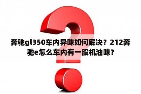 奔驰gl350车内异味如何解决？212奔驰e怎么车内有一股机油味？