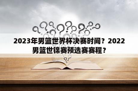 2023年男篮世界杯决赛时间？2022男篮世锦赛预选赛赛程？