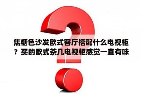 焦糖色沙发欧式客厅搭配什么电视柜？买的欧式茶几电视柜感觉一直有味怎么办？