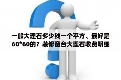 一般大理石多少钱一个平方、最好是60*60的？装修窗台大理石收费明细？