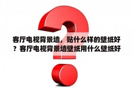 客厅电视背景墙，贴什么样的壁纸好？客厅电视背景墙壁纸用什么壁纸好？