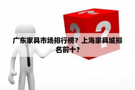 广东家具市场排行榜？上海家具城排名前十？