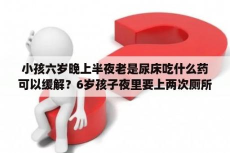 小孩六岁晚上半夜老是尿床吃什么药可以缓解？6岁孩子夜里要上两次厕所正常吗？