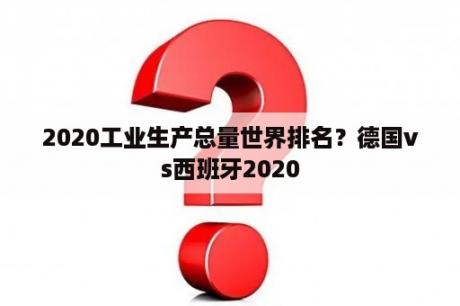 2020工业生产总量世界排名？德国vs西班牙2020