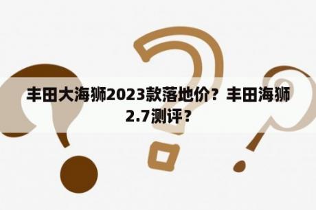 丰田大海狮2023款落地价？丰田海狮2.7测评？