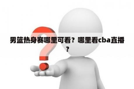 男篮热身赛哪里可看？哪里看cba直播？