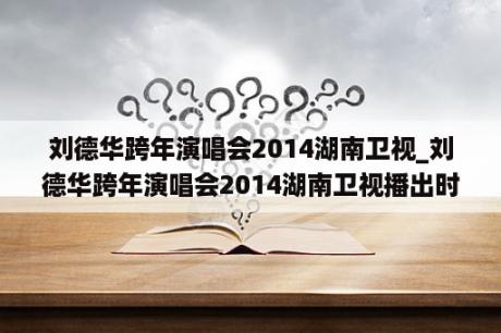 刘德华跨年演唱会2014湖南卫视_刘德华跨年演唱会2014湖南卫视播出时间