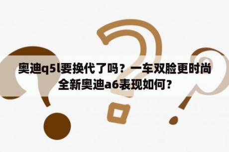 奥迪q5l要换代了吗？一车双脸更时尚全新奥迪a6表现如何？