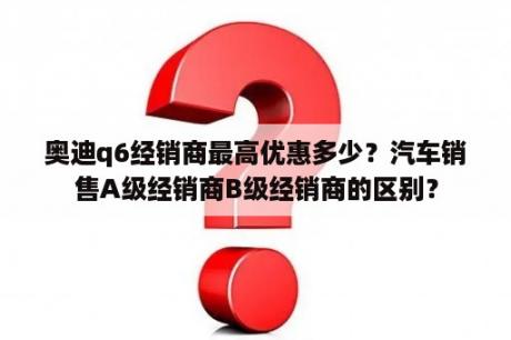 奥迪q6经销商最高优惠多少？汽车销售A级经销商B级经销商的区别？