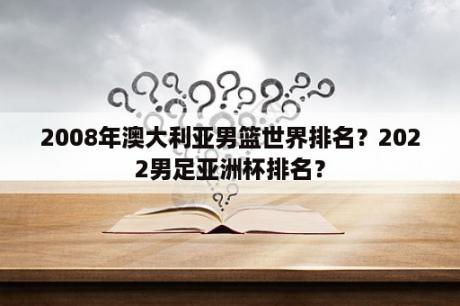 2008年澳大利亚男篮世界排名？2022男足亚洲杯排名？