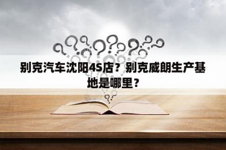 别克汽车沈阳4S店？别克威朗生产基地是哪里？