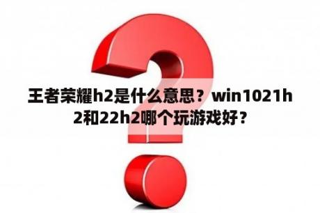 王者荣耀h2是什么意思？win1021h2和22h2哪个玩游戏好？