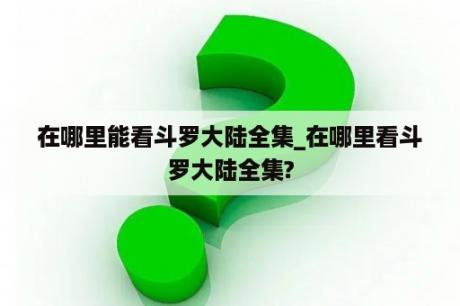 在哪里能看斗罗大陆全集_在哪里看斗罗大陆全集?