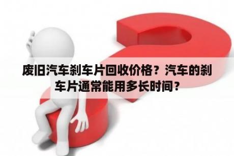 废旧汽车刹车片回收价格？汽车的刹车片通常能用多长时间？