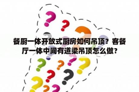 餐厨一体开放式厨房如何吊顶？客餐厅一体中间有道梁吊顶怎么做？