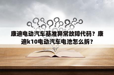 康迪电动汽车基准异常故障代码？康迪k10电动汽车电池怎么拆？