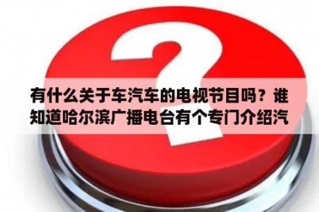 有什么关于车汽车的电视节目吗？谁知道哈尔滨广播电台有个专门介绍汽车的信息？