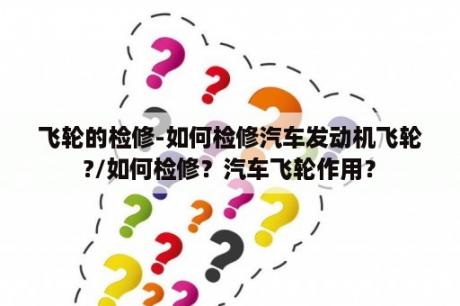 飞轮的检修-如何检修汽车发动机飞轮?/如何检修？汽车飞轮作用？