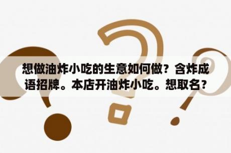 想做油炸小吃的生意如何做？含炸成语招牌。本店开油炸小吃。想取名？