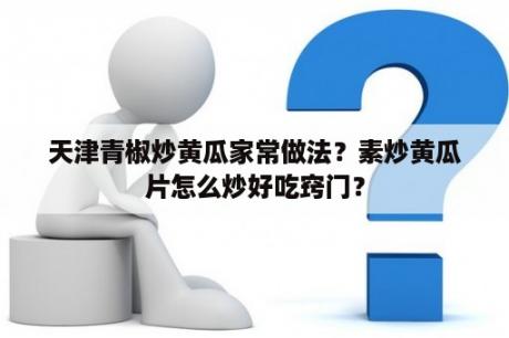 天津青椒炒黄瓜家常做法？素炒黄瓜片怎么炒好吃窍门？