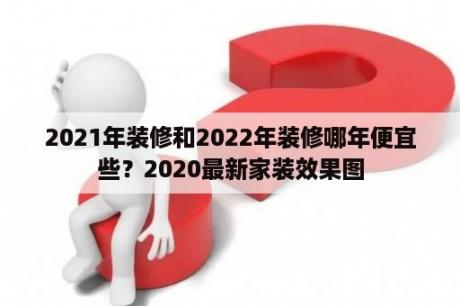 2021年装修和2022年装修哪年便宜些？2020最新家装效果图