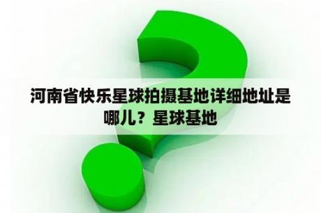 河南省快乐星球拍摄基地详细地址是哪儿？星球基地