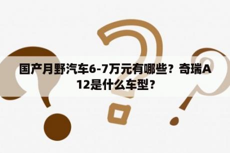 国产月野汽车6-7万元有哪些？奇瑞A12是什么车型？