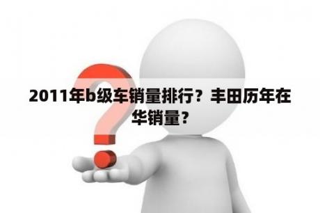 2011年b级车销量排行？丰田历年在华销量？