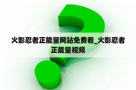 火影忍者正能量网站免费看_火影忍者正能量视频