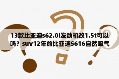 13款比亚迪s62.0l发动机改1.5t可以吗？suv12年的比亚迪S616自然吸气的能改气吗？