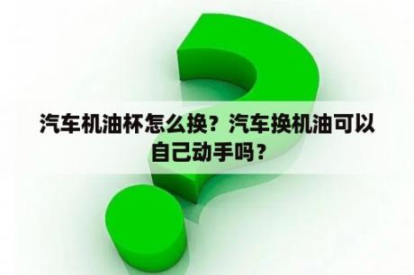 汽车机油杯怎么换？汽车换机油可以自己动手吗？