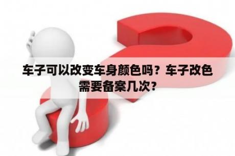 车子可以改变车身颜色吗？车子改色需要备案几次？