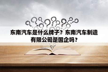 东南汽车是什么牌子？东南汽车制造有限公司是国企吗？