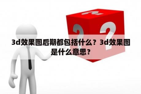 3d效果图后期都包括什么？3d效果图是什么意思？