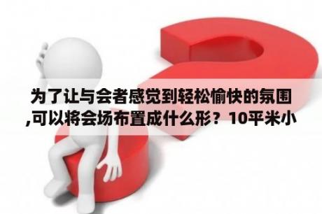 为了让与会者感觉到轻松愉快的氛围,可以将会场布置成什么形？10平米小型会议室布置？