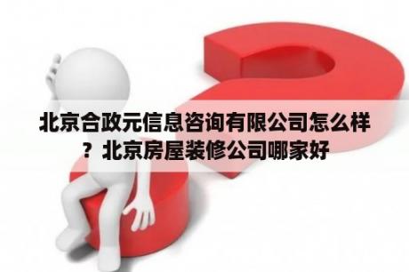 北京合政元信息咨询有限公司怎么样？北京房屋装修公司哪家好